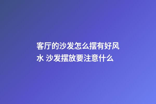 客厅的沙发怎么摆有好风水 沙发摆放要注意什么